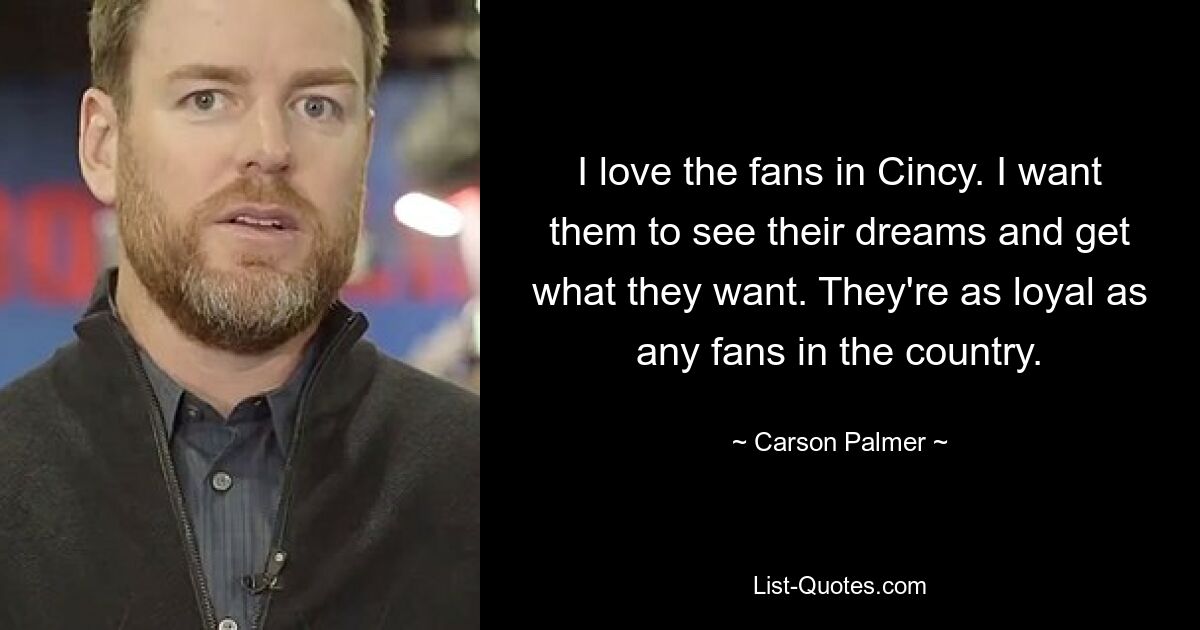 I love the fans in Cincy. I want them to see their dreams and get what they want. They're as loyal as any fans in the country. — © Carson Palmer