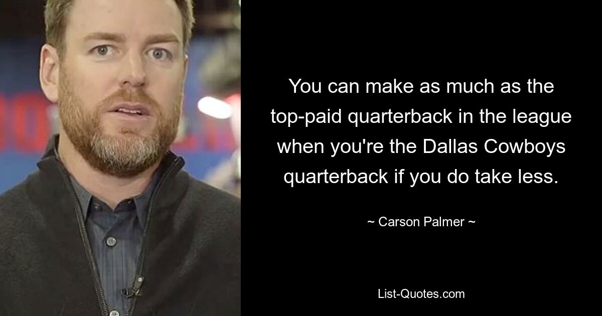 You can make as much as the top-paid quarterback in the league when you're the Dallas Cowboys quarterback if you do take less. — © Carson Palmer