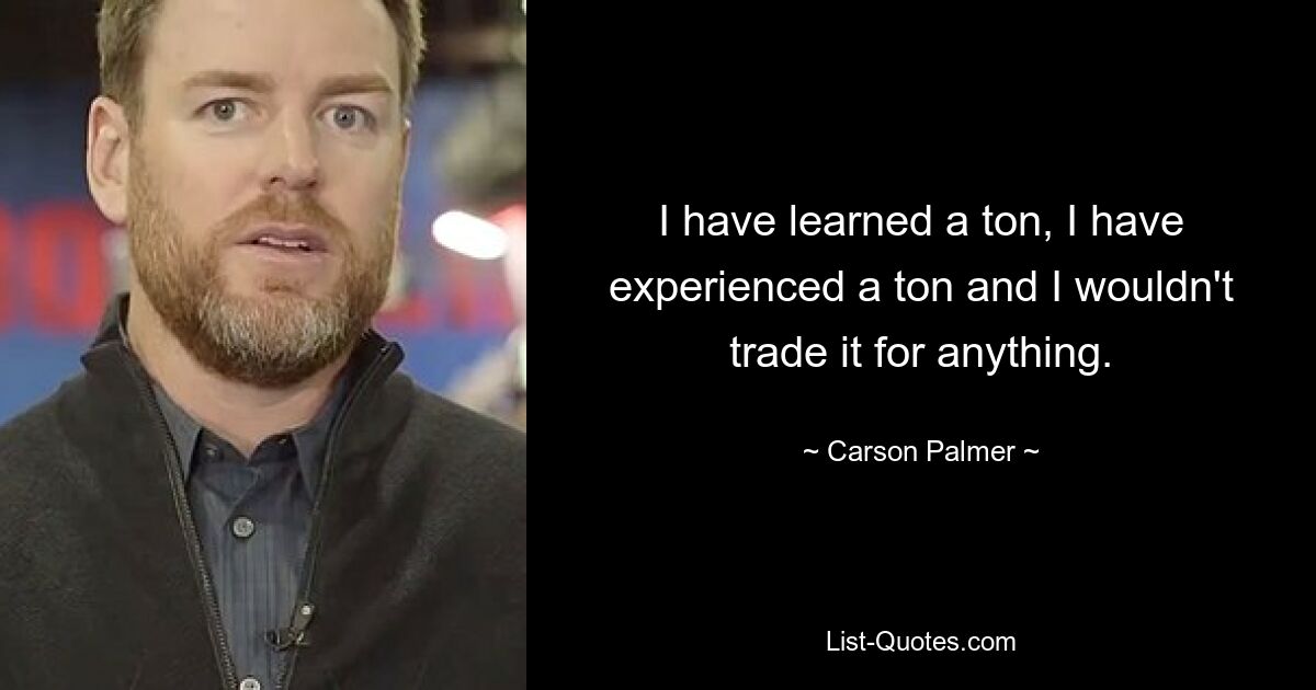 I have learned a ton, I have experienced a ton and I wouldn't trade it for anything. — © Carson Palmer