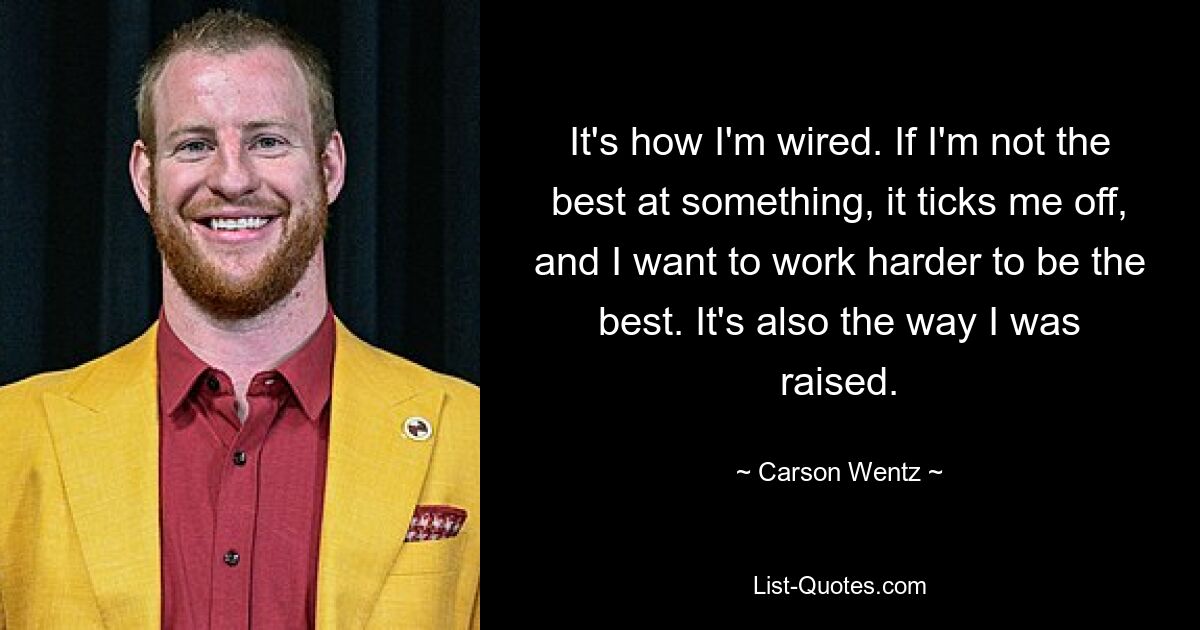 It's how I'm wired. If I'm not the best at something, it ticks me off, and I want to work harder to be the best. It's also the way I was raised. — © Carson Wentz