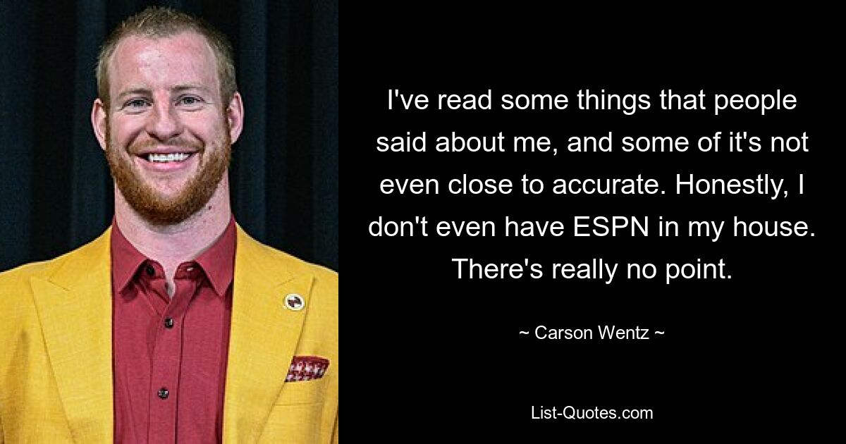 I've read some things that people said about me, and some of it's not even close to accurate. Honestly, I don't even have ESPN in my house. There's really no point. — © Carson Wentz