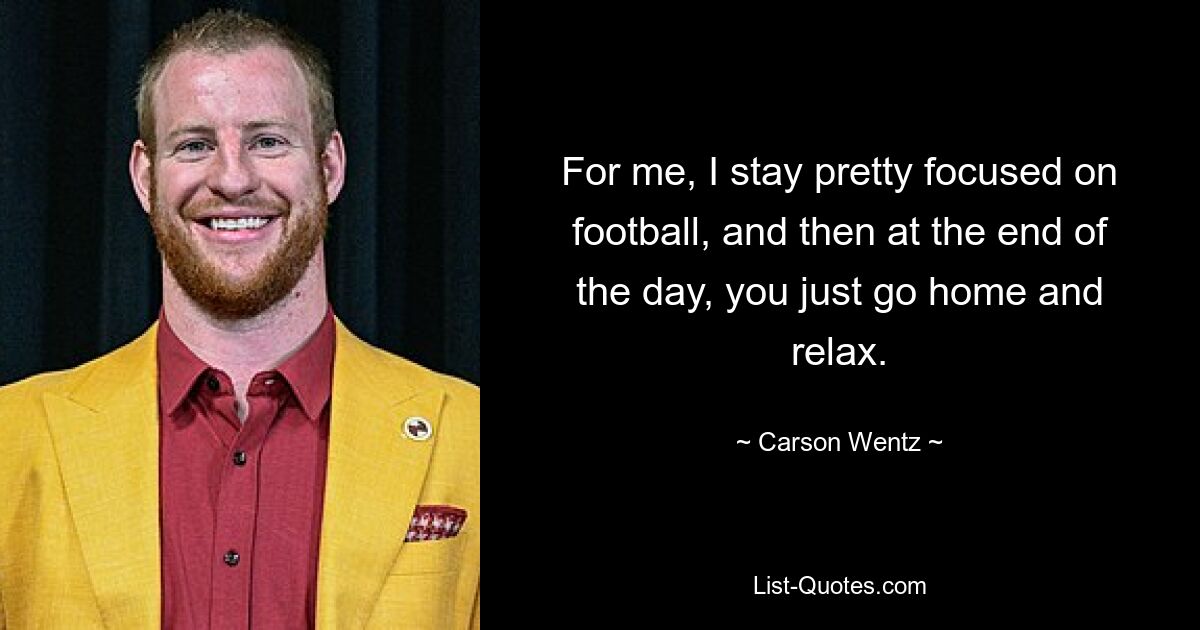 For me, I stay pretty focused on football, and then at the end of the day, you just go home and relax. — © Carson Wentz