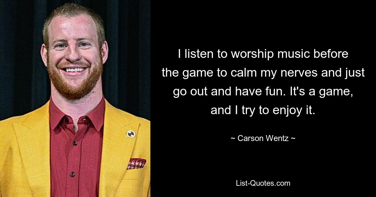 I listen to worship music before the game to calm my nerves and just go out and have fun. It's a game, and I try to enjoy it. — © Carson Wentz