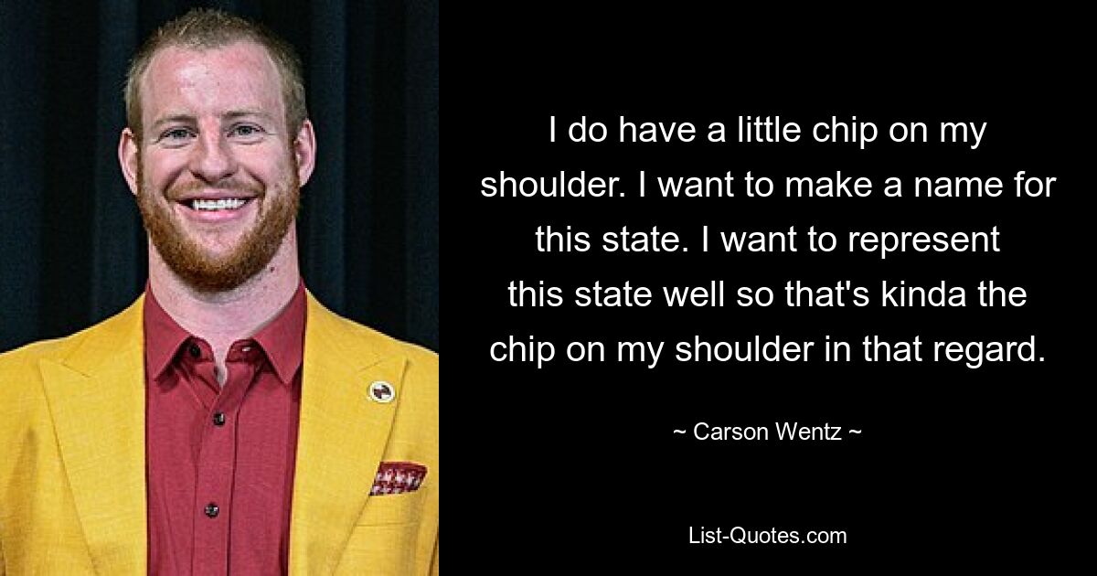 I do have a little chip on my shoulder. I want to make a name for this state. I want to represent this state well so that's kinda the chip on my shoulder in that regard. — © Carson Wentz