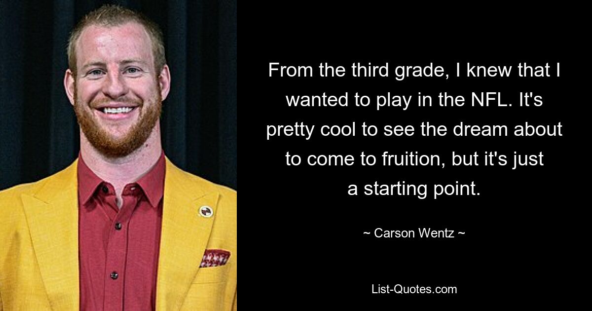 From the third grade, I knew that I wanted to play in the NFL. It's pretty cool to see the dream about to come to fruition, but it's just a starting point. — © Carson Wentz