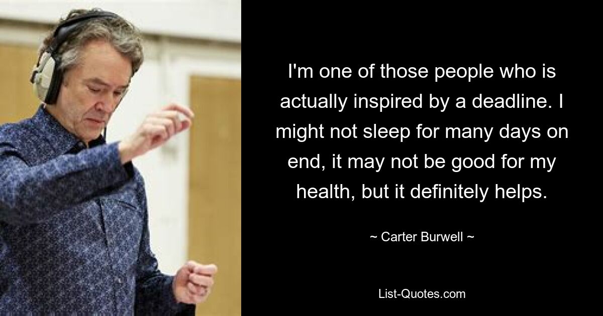 I'm one of those people who is actually inspired by a deadline. I might not sleep for many days on end, it may not be good for my health, but it definitely helps. — © Carter Burwell