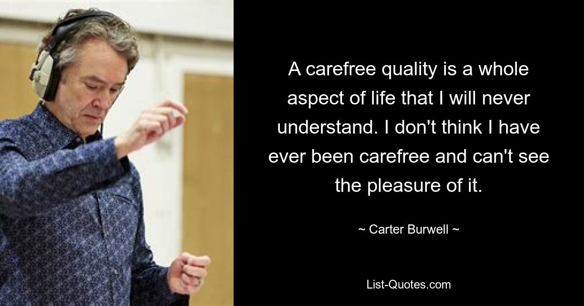 A carefree quality is a whole aspect of life that I will never understand. I don't think I have ever been carefree and can't see the pleasure of it. — © Carter Burwell