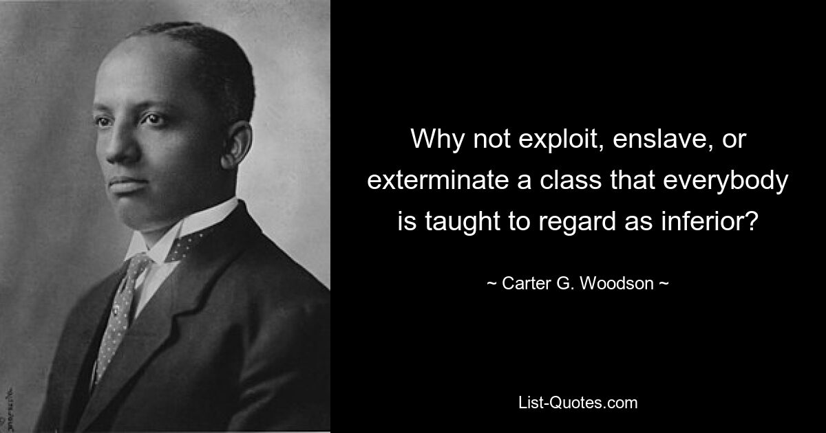 Why not exploit, enslave, or exterminate a class that everybody is taught to regard as inferior? — © Carter G. Woodson