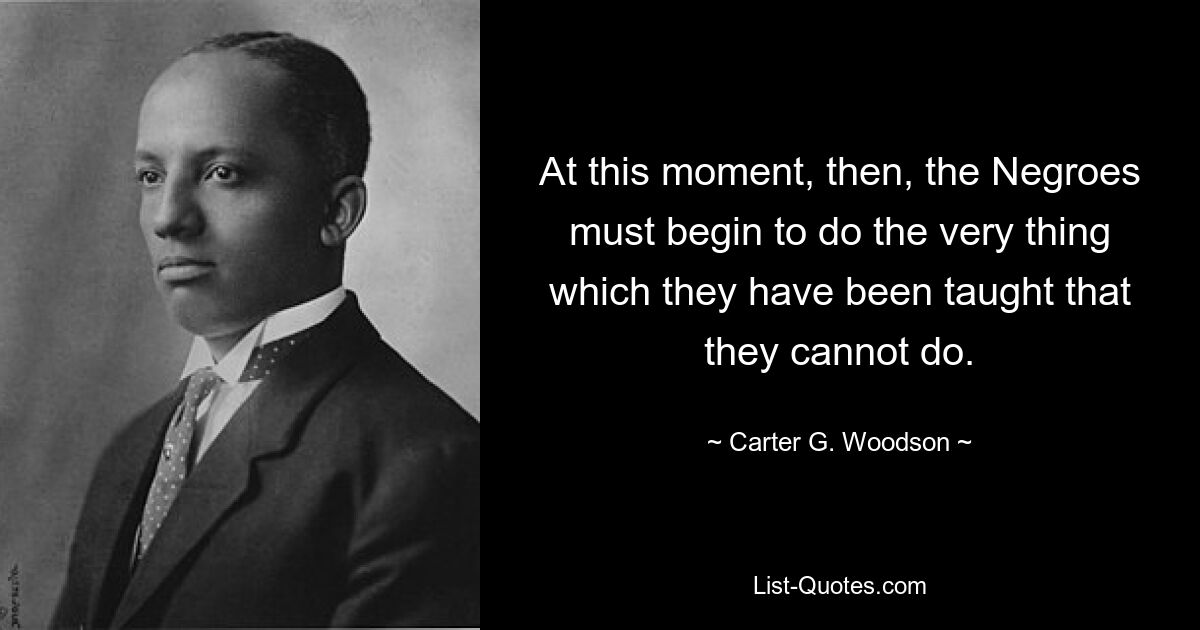 At this moment, then, the Negroes must begin to do the very thing which they have been taught that they cannot do. — © Carter G. Woodson