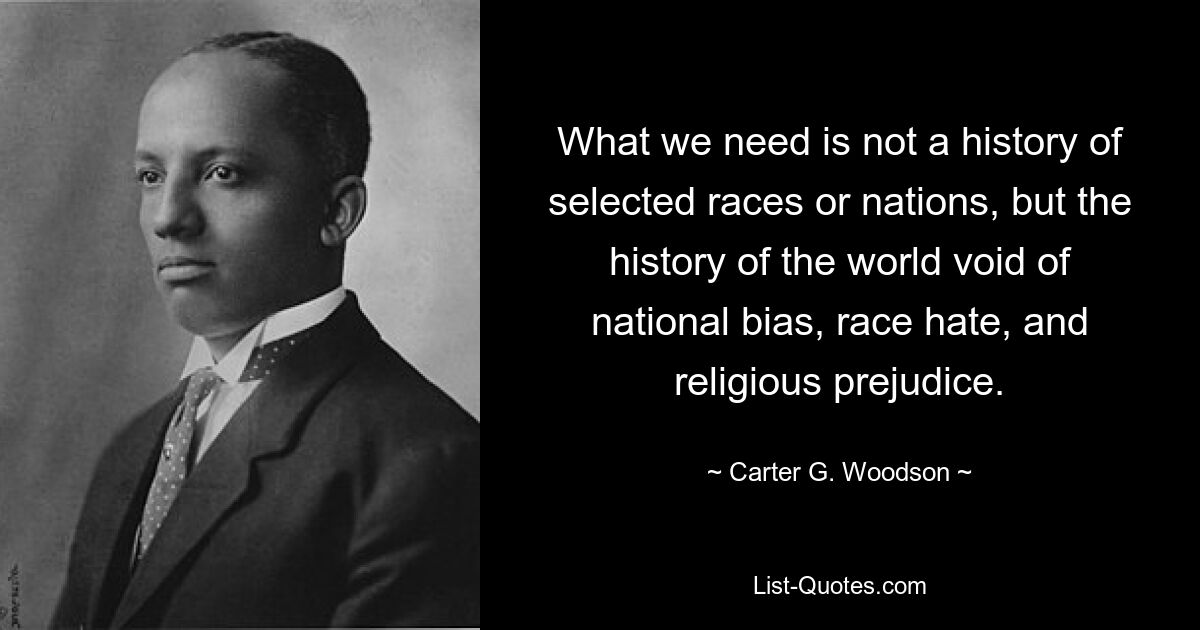 What we need is not a history of selected races or nations, but the history of the world void of national bias, race hate, and religious prejudice. — © Carter G. Woodson