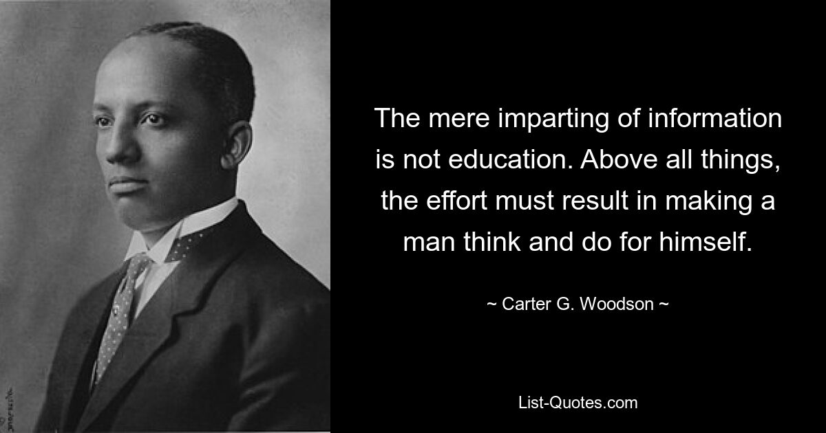 The mere imparting of information is not education. Above all things, the effort must result in making a man think and do for himself. — © Carter G. Woodson