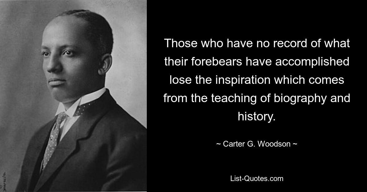 Those who have no record of what their forebears have accomplished lose the inspiration which comes from the teaching of biography and history. — © Carter G. Woodson