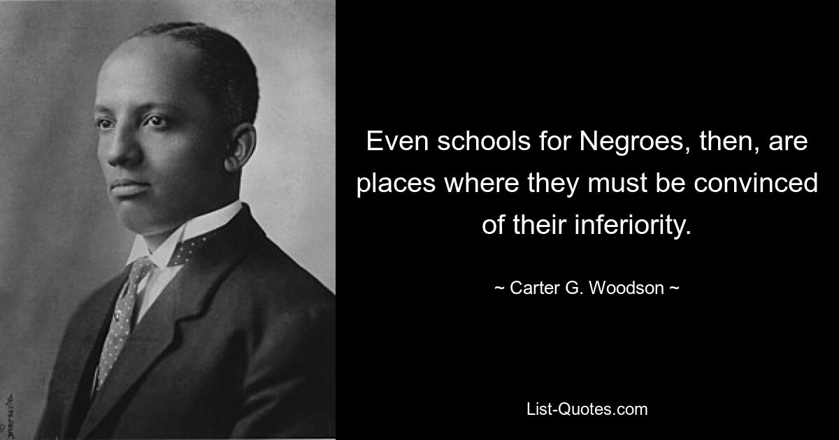 Even schools for Negroes, then, are places where they must be convinced of their inferiority. — © Carter G. Woodson