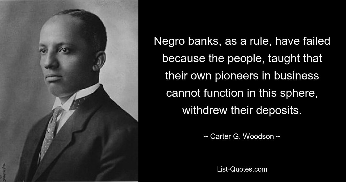 Negro banks, as a rule, have failed because the people, taught that their own pioneers in business cannot function in this sphere, withdrew their deposits. — © Carter G. Woodson