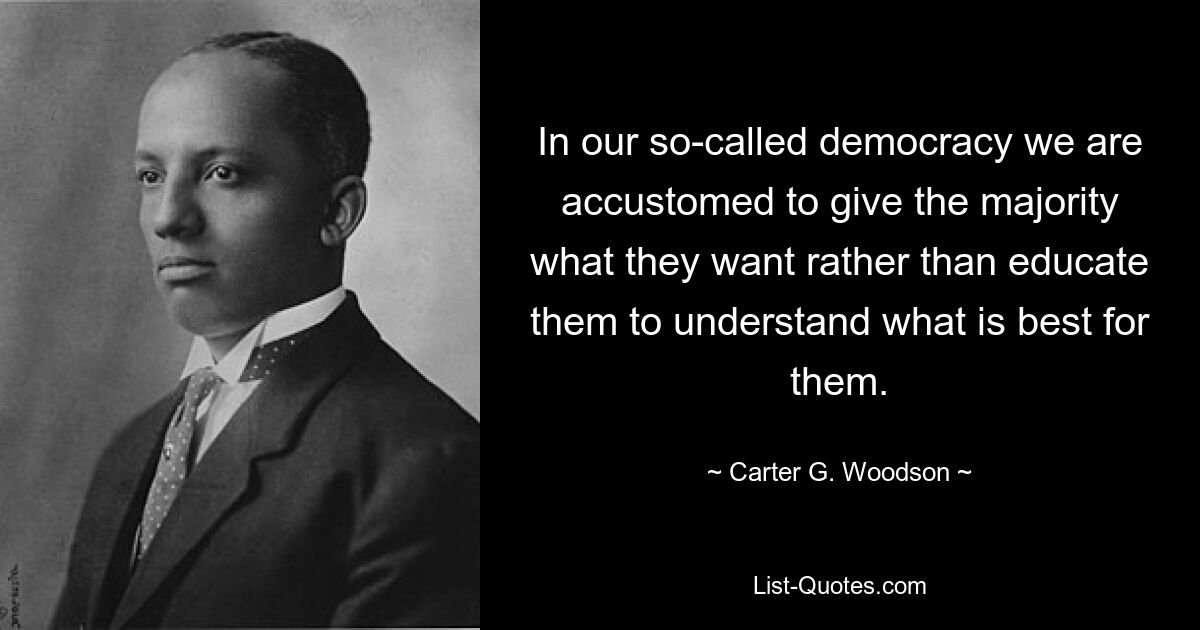 In our so-called democracy we are accustomed to give the majority what they want rather than educate them to understand what is best for them. — © Carter G. Woodson