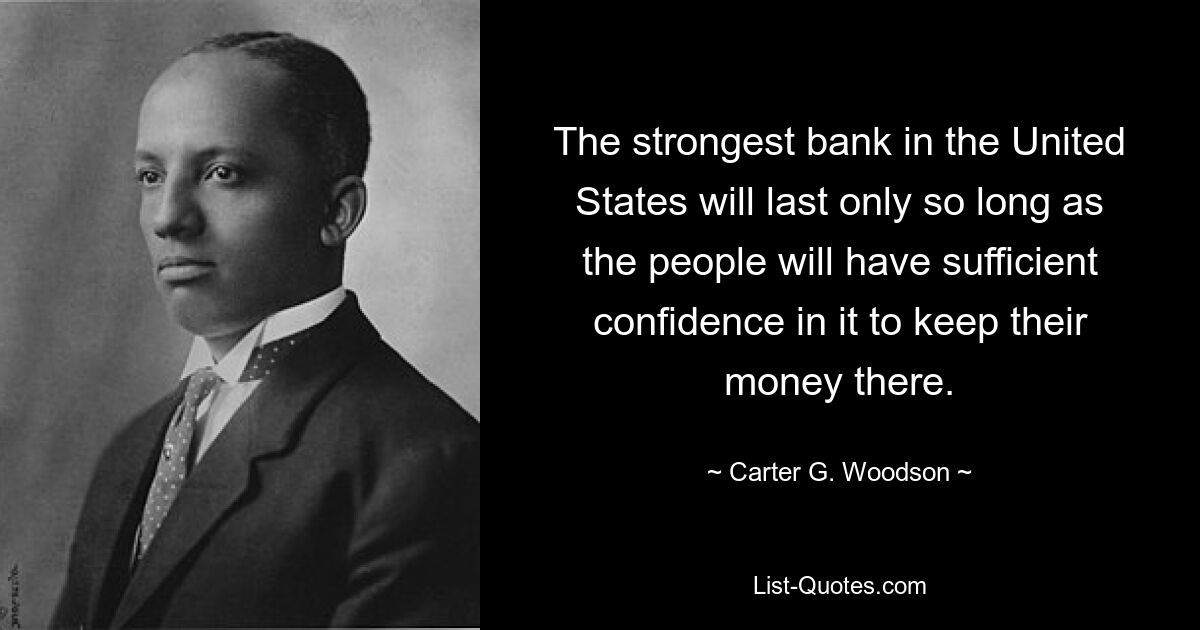 The strongest bank in the United States will last only so long as the people will have sufficient confidence in it to keep their money there. — © Carter G. Woodson