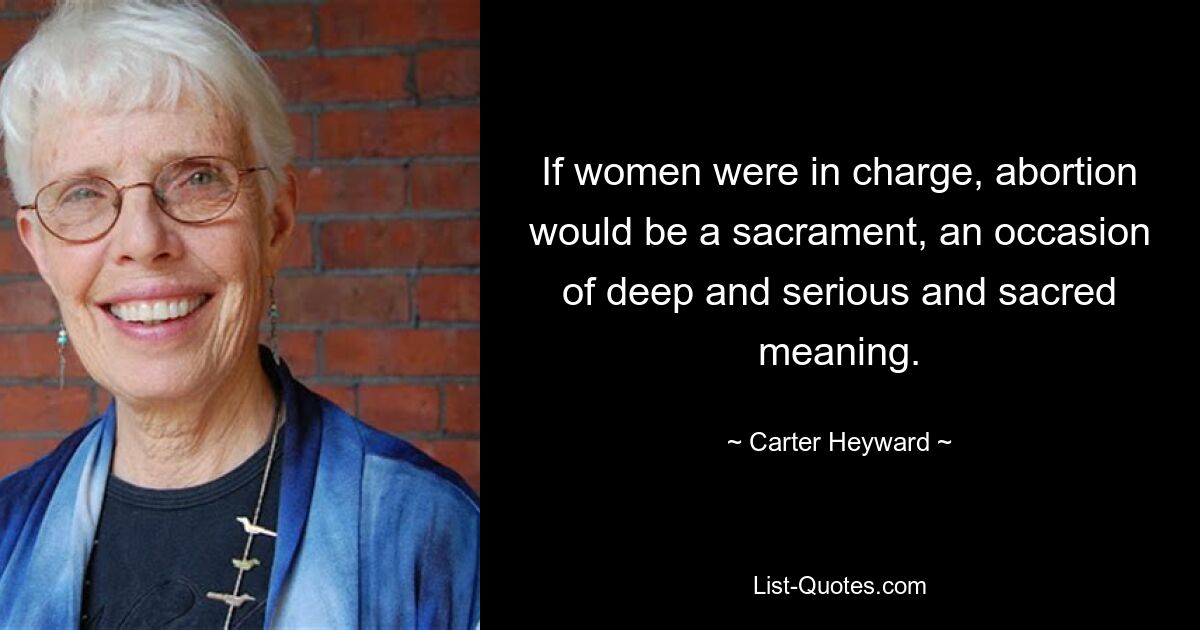 If women were in charge, abortion would be a sacrament, an occasion of deep and serious and sacred meaning. — © Carter Heyward