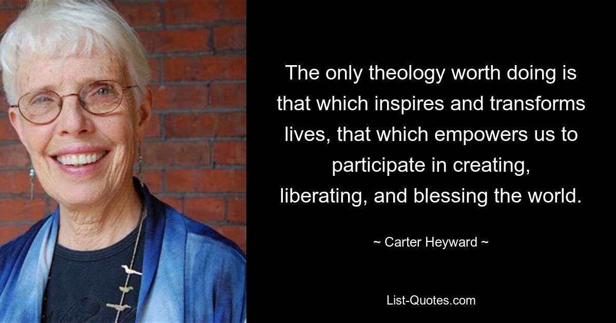 The only theology worth doing is that which inspires and transforms lives, that which empowers us to participate in creating, liberating, and blessing the world. — © Carter Heyward