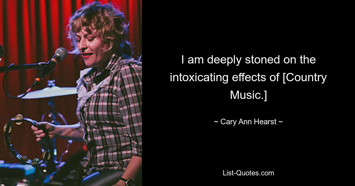 I am deeply stoned on the intoxicating effects of [Country Music.] — © Cary Ann Hearst