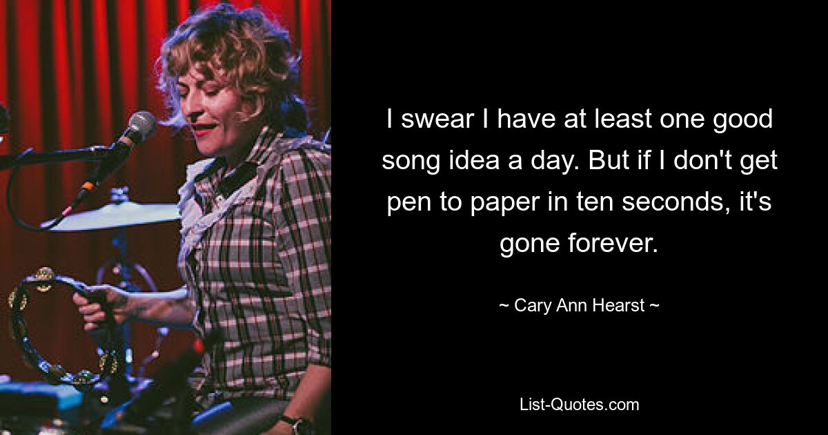 I swear I have at least one good song idea a day. But if I don't get pen to paper in ten seconds, it's gone forever. — © Cary Ann Hearst