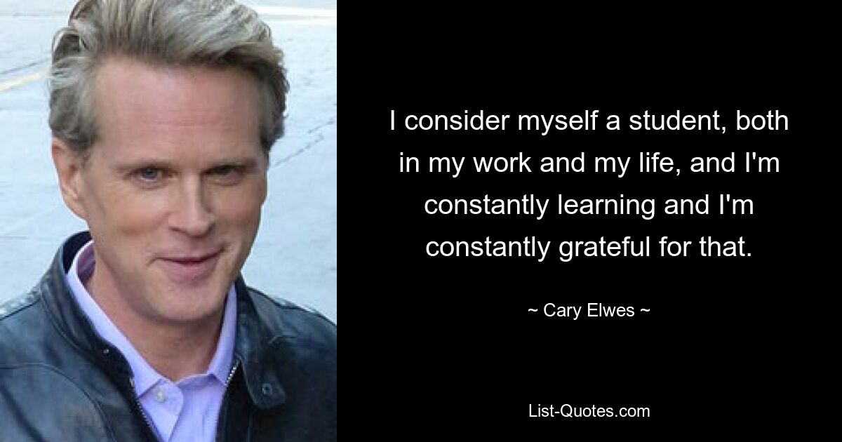 I consider myself a student, both in my work and my life, and I'm constantly learning and I'm constantly grateful for that. — © Cary Elwes