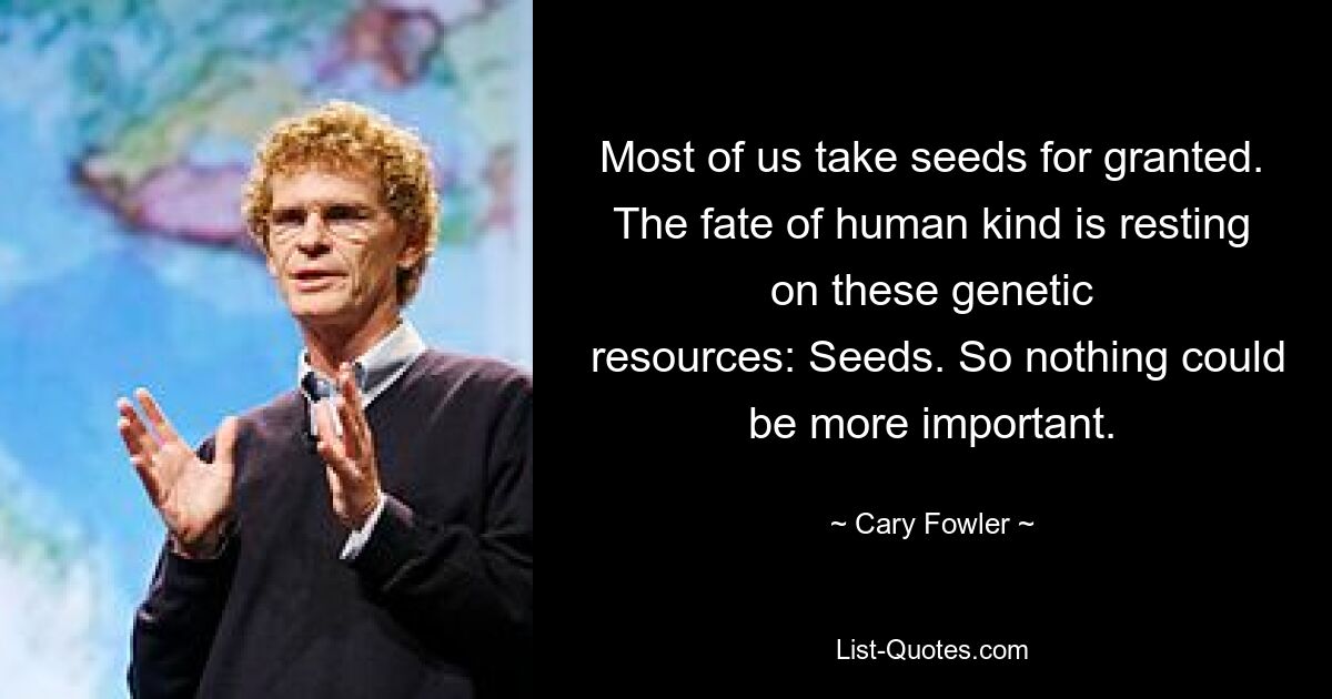 Most of us take seeds for granted. The fate of human kind is resting on these genetic
 resources: Seeds. So nothing could be more important. — © Cary Fowler