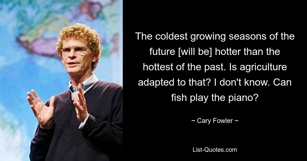 The coldest growing seasons of the future [will be] hotter than the hottest of the past. Is agriculture adapted to that? I don't know. Can fish play the piano? — © Cary Fowler