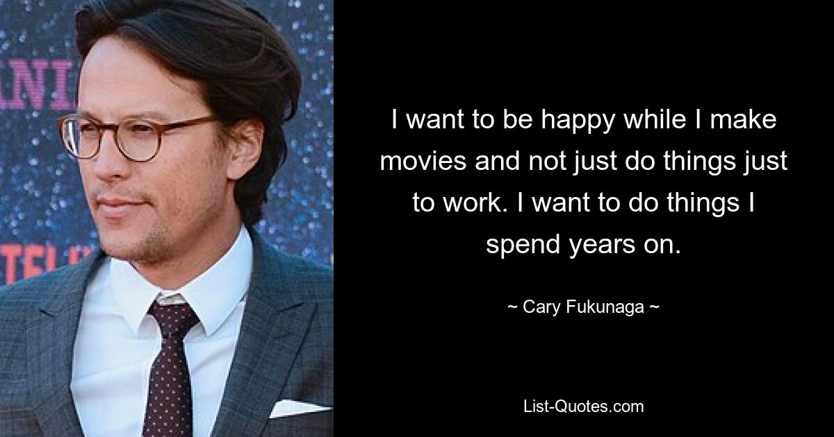 I want to be happy while I make movies and not just do things just to work. I want to do things I spend years on. — © Cary Fukunaga