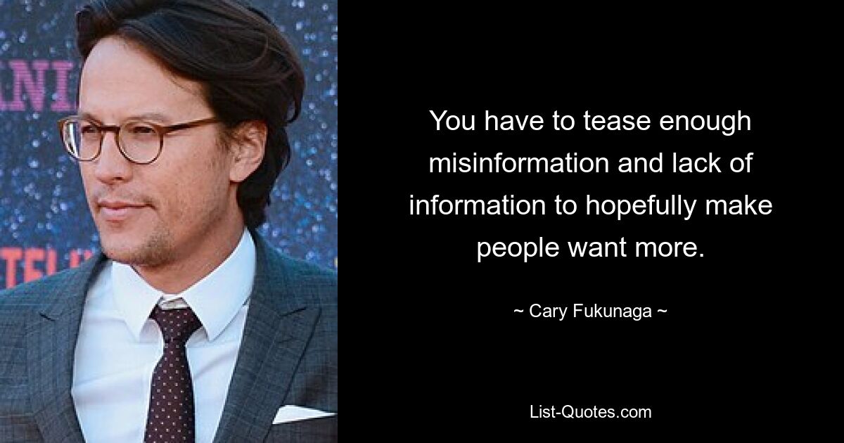 You have to tease enough misinformation and lack of information to hopefully make people want more. — © Cary Fukunaga