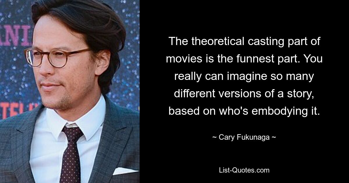 The theoretical casting part of movies is the funnest part. You really can imagine so many different versions of a story, based on who's embodying it. — © Cary Fukunaga