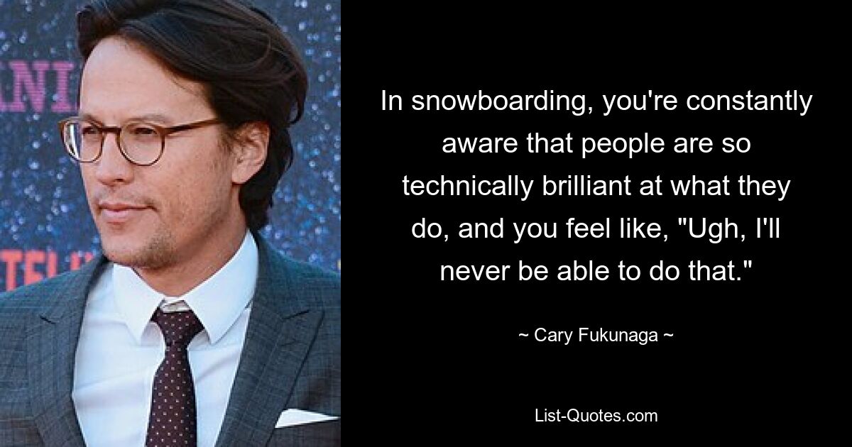 In snowboarding, you're constantly aware that people are so technically brilliant at what they do, and you feel like, "Ugh, I'll never be able to do that." — © Cary Fukunaga