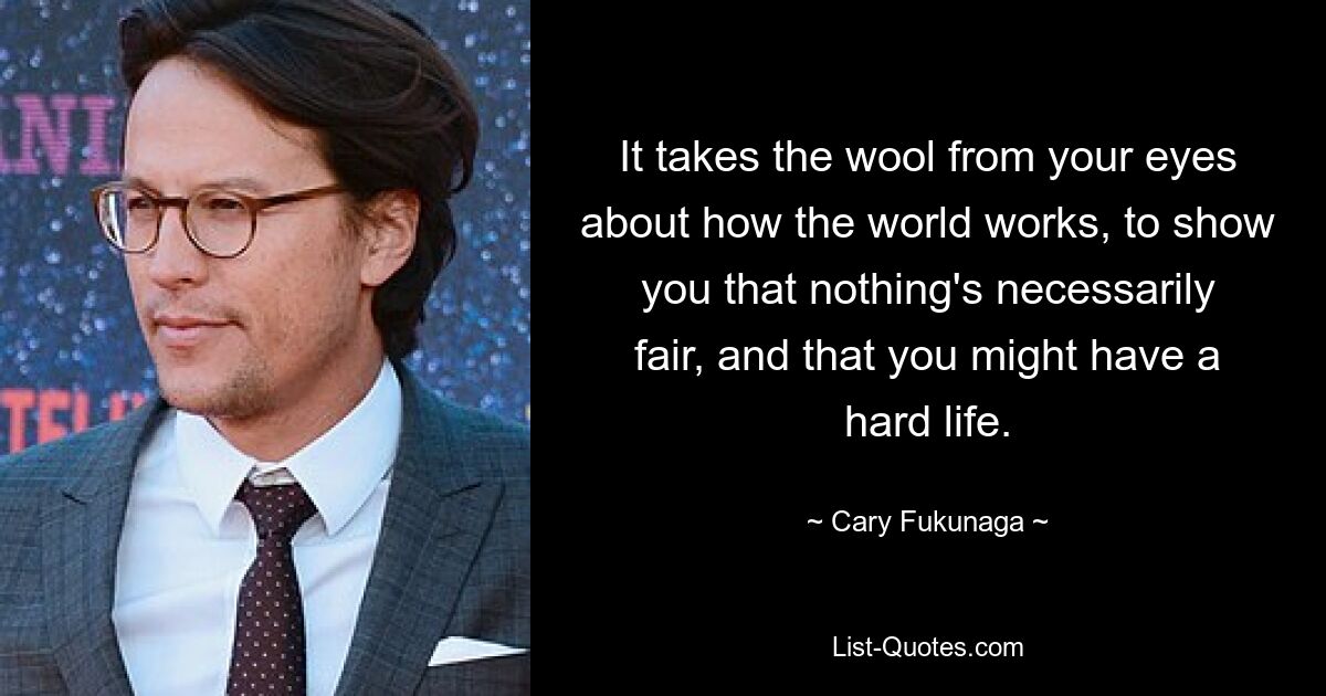 It takes the wool from your eyes about how the world works, to show you that nothing's necessarily fair, and that you might have a hard life. — © Cary Fukunaga