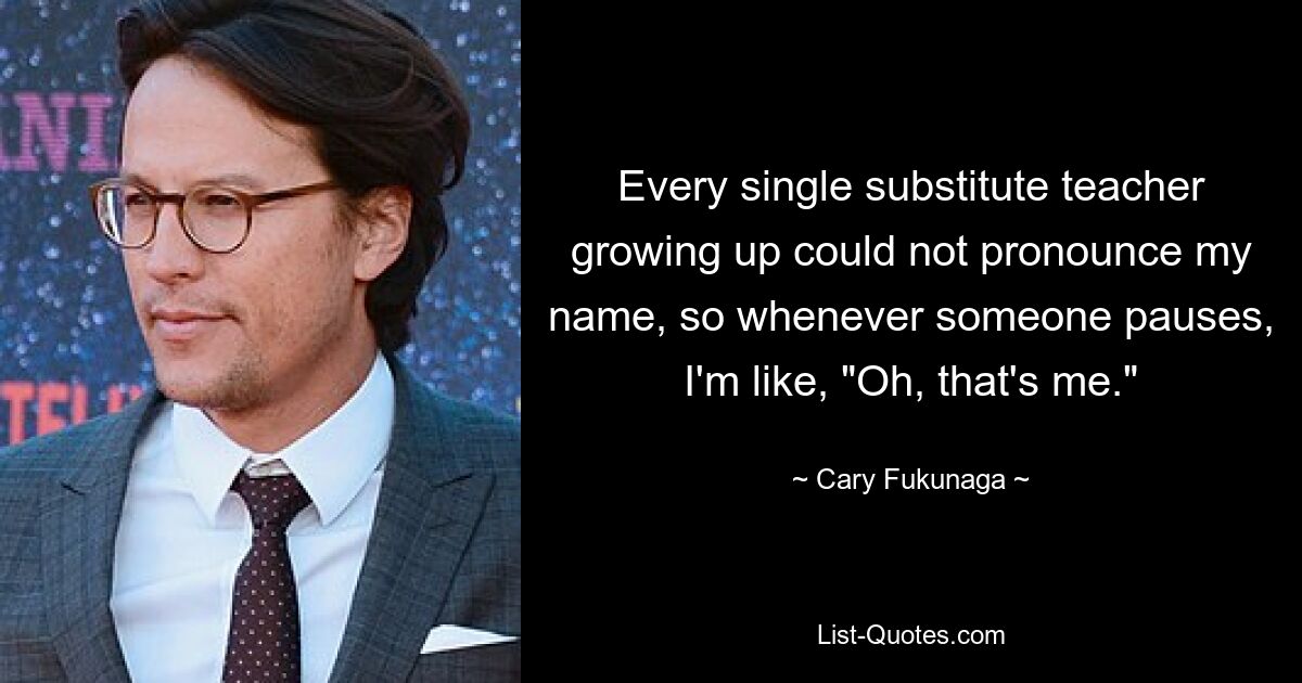 Every single substitute teacher growing up could not pronounce my name, so whenever someone pauses, I'm like, "Oh, that's me." — © Cary Fukunaga