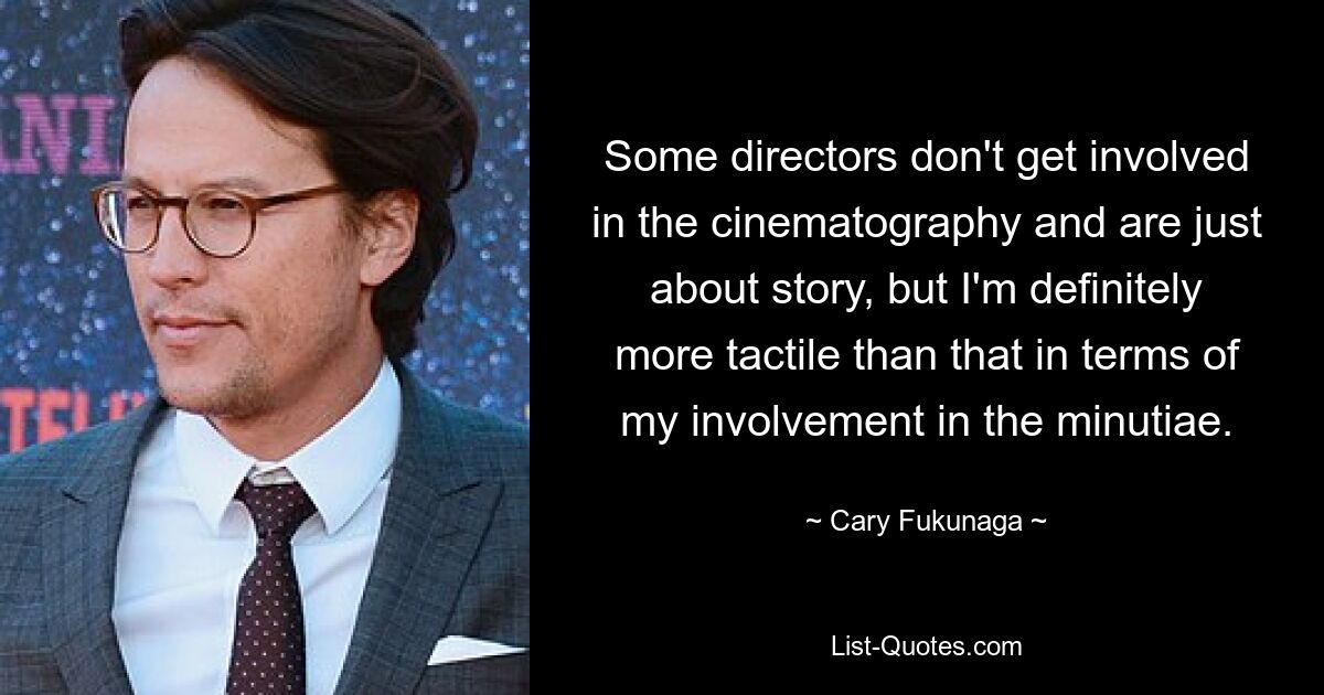 Some directors don't get involved in the cinematography and are just about story, but I'm definitely more tactile than that in terms of my involvement in the minutiae. — © Cary Fukunaga