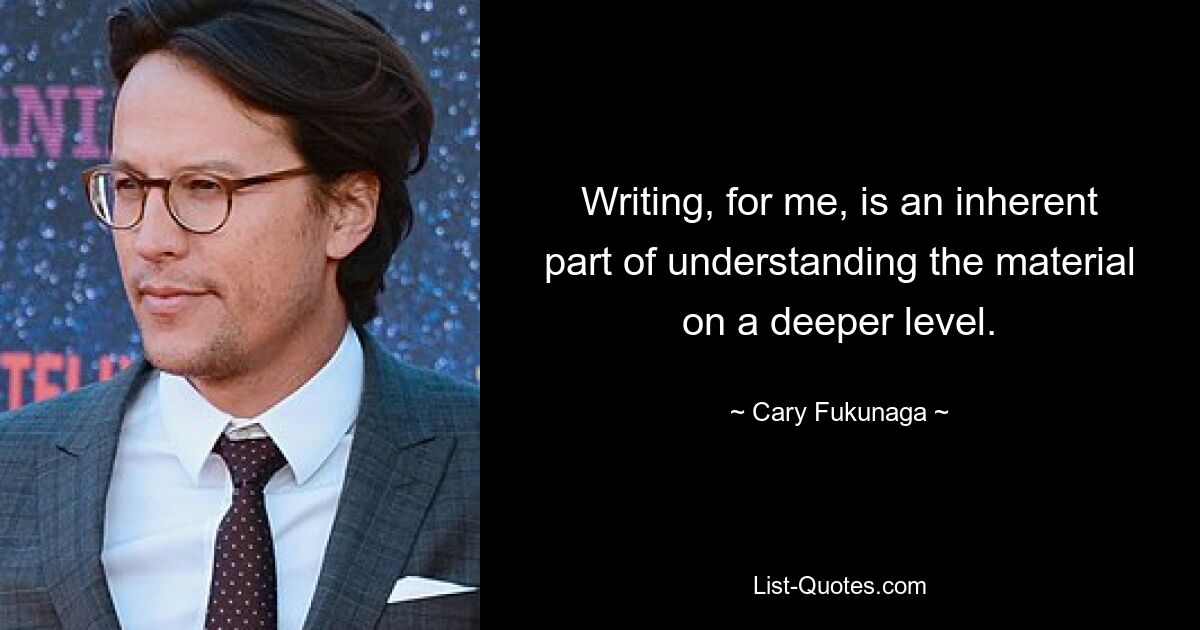 Writing, for me, is an inherent part of understanding the material on a deeper level. — © Cary Fukunaga