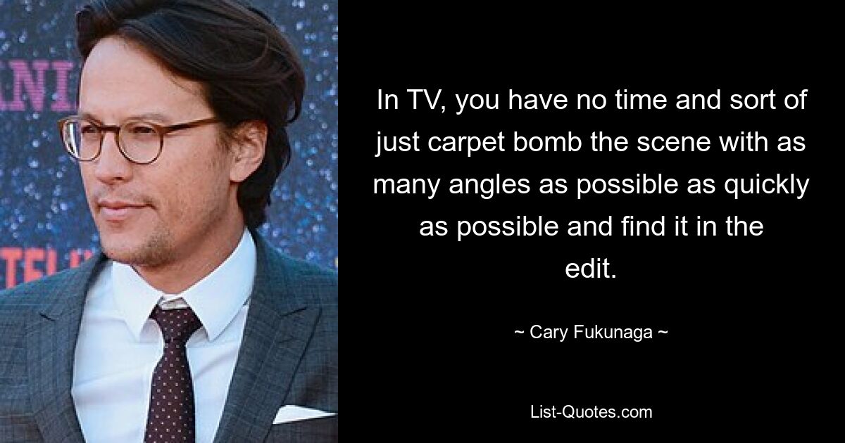 In TV, you have no time and sort of just carpet bomb the scene with as many angles as possible as quickly as possible and find it in the edit. — © Cary Fukunaga