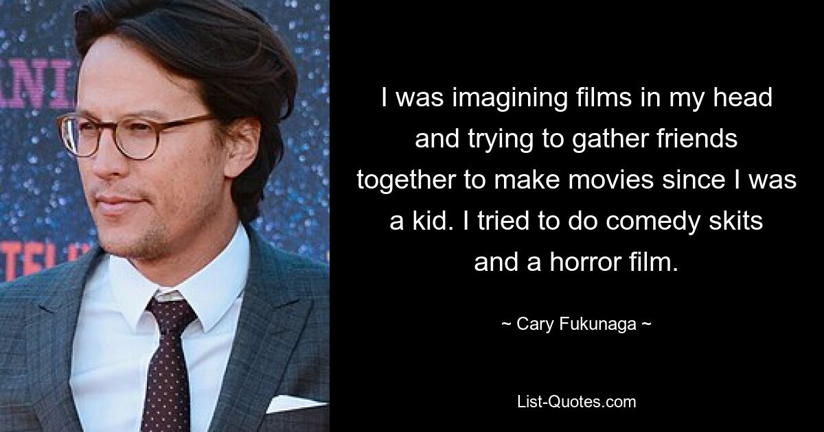 I was imagining films in my head and trying to gather friends together to make movies since I was a kid. I tried to do comedy skits and a horror film. — © Cary Fukunaga