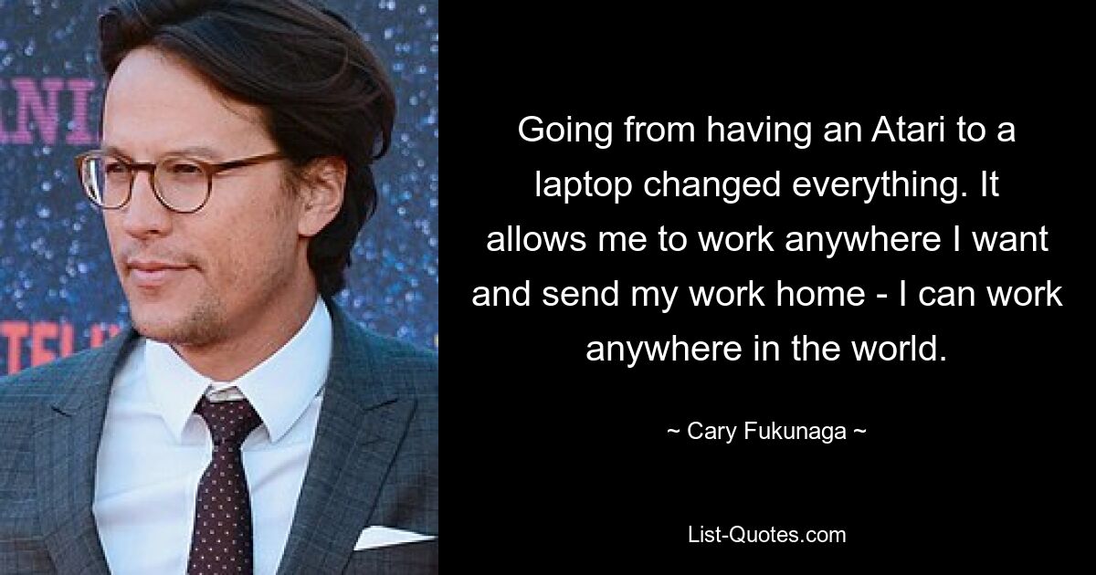 Going from having an Atari to a laptop changed everything. It allows me to work anywhere I want and send my work home - I can work anywhere in the world. — © Cary Fukunaga