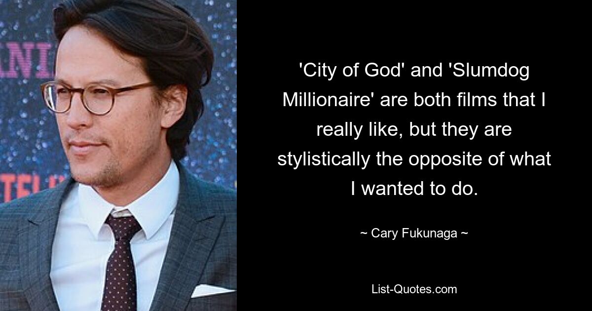 'City of God' and 'Slumdog Millionaire' are both films that I really like, but they are stylistically the opposite of what I wanted to do. — © Cary Fukunaga