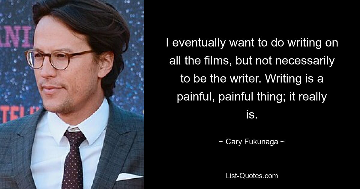 I eventually want to do writing on all the films, but not necessarily to be the writer. Writing is a painful, painful thing; it really is. — © Cary Fukunaga