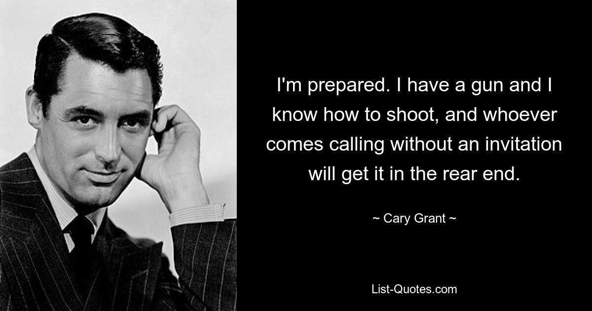 I'm prepared. I have a gun and I know how to shoot, and whoever comes calling without an invitation will get it in the rear end. — © Cary Grant