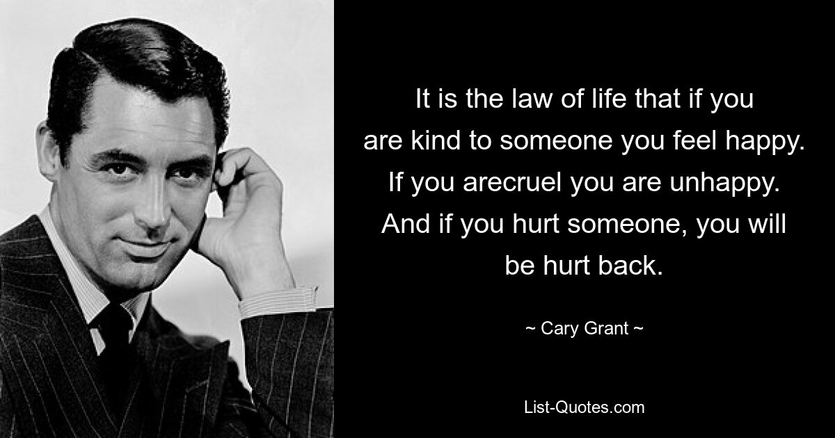 It is the law of life that if you are kind to someone you feel happy.  If you arecruel you are unhappy.  And if you hurt someone, you will be hurt back. — © Cary Grant