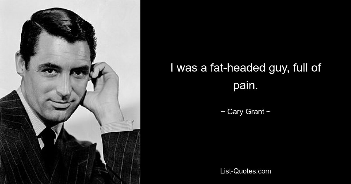 I was a fat-headed guy, full of pain. — © Cary Grant