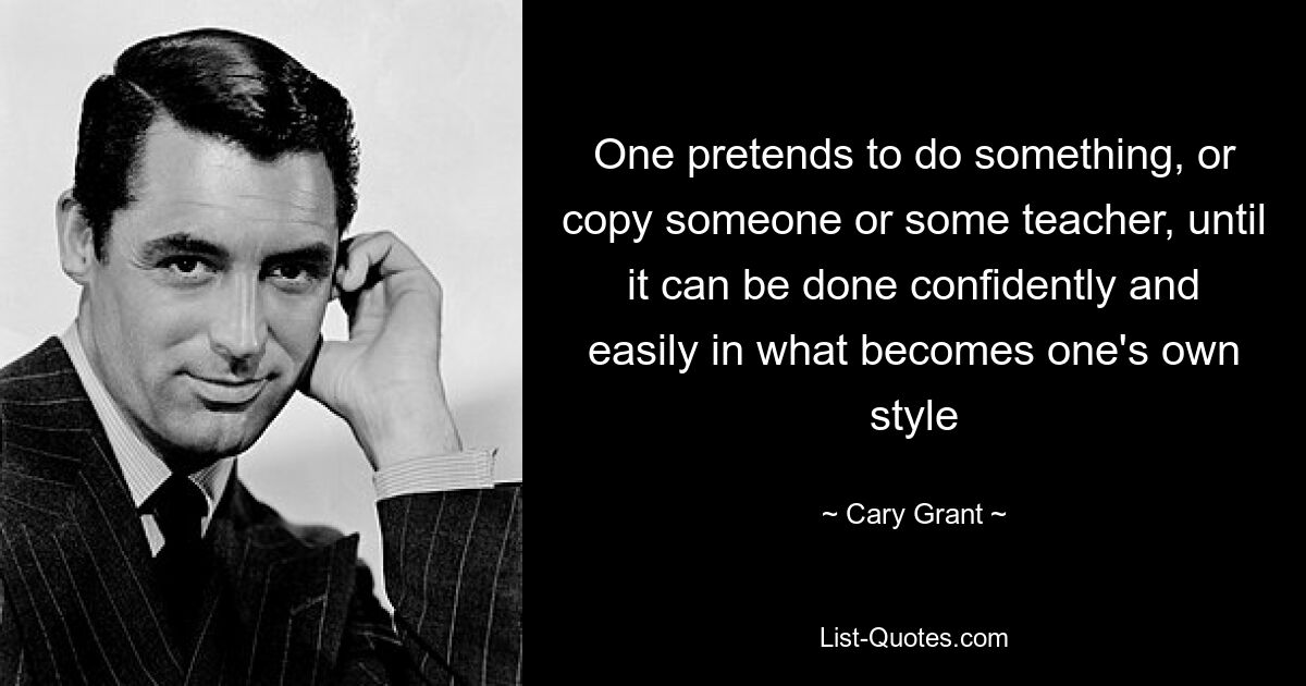 One pretends to do something, or copy someone or some teacher, until it can be done confidently and easily in what becomes one's own style — © Cary Grant