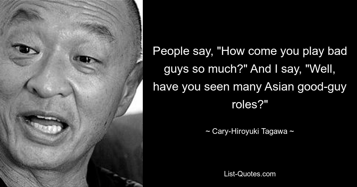 People say, "How come you play bad guys so much?" And I say, "Well, have you seen many Asian good-guy roles?" — © Cary-Hiroyuki Tagawa