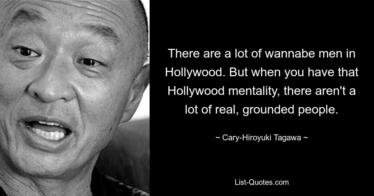 There are a lot of wannabe men in Hollywood. But when you have that Hollywood mentality, there aren't a lot of real, grounded people. — © Cary-Hiroyuki Tagawa