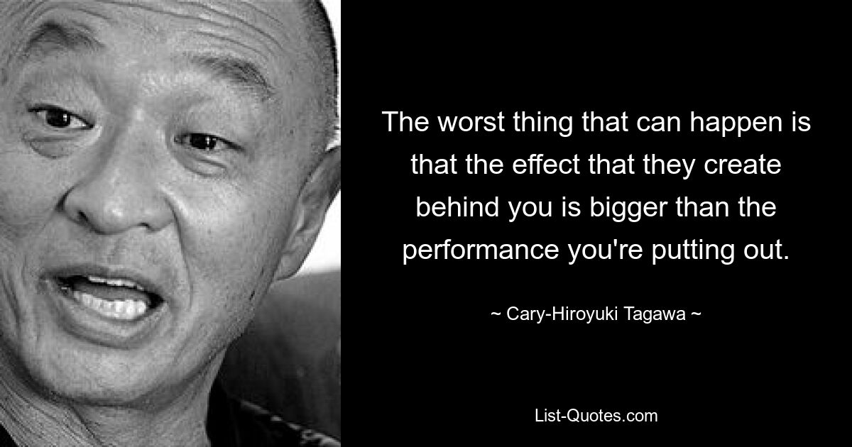 The worst thing that can happen is that the effect that they create behind you is bigger than the performance you're putting out. — © Cary-Hiroyuki Tagawa