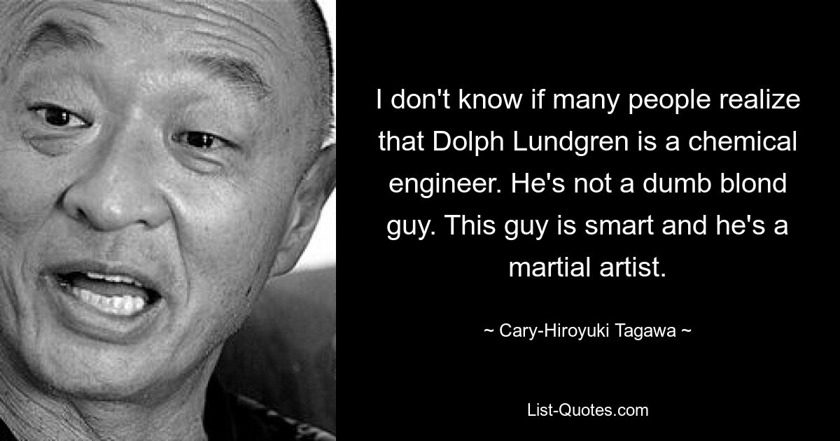 I don't know if many people realize that Dolph Lundgren is a chemical engineer. He's not a dumb blond guy. This guy is smart and he's a martial artist. — © Cary-Hiroyuki Tagawa