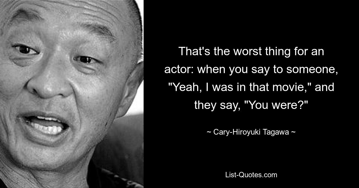 That's the worst thing for an actor: when you say to someone, "Yeah, I was in that movie," and they say, "You were?" — © Cary-Hiroyuki Tagawa