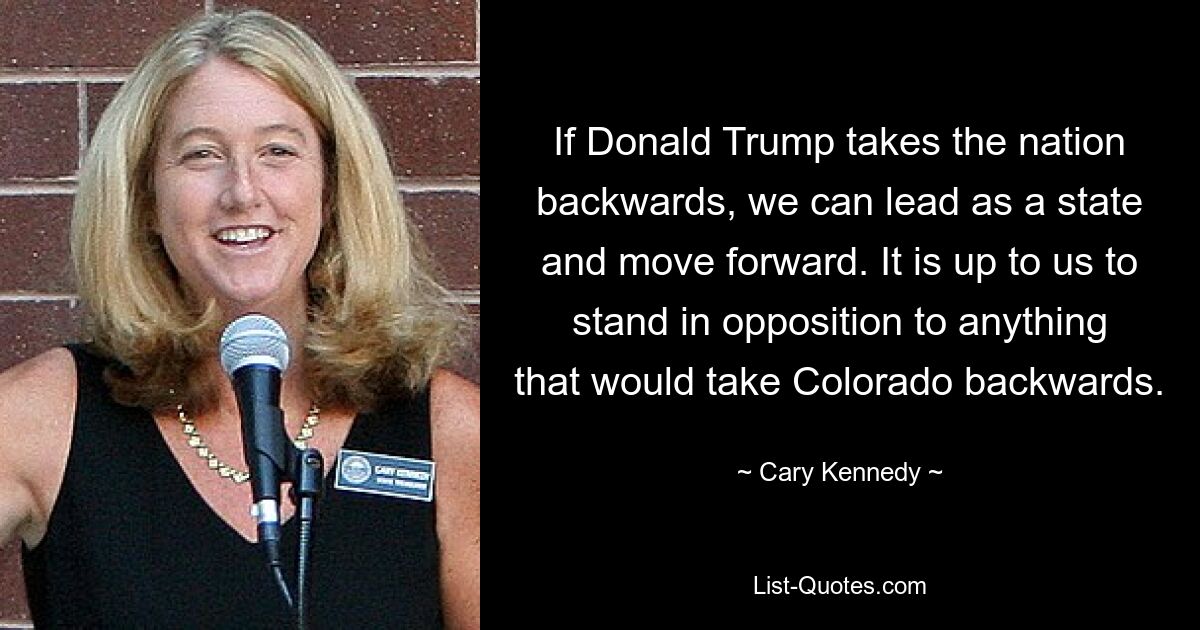 If Donald Trump takes the nation backwards, we can lead as a state and move forward. It is up to us to stand in opposition to anything that would take Colorado backwards. — © Cary Kennedy